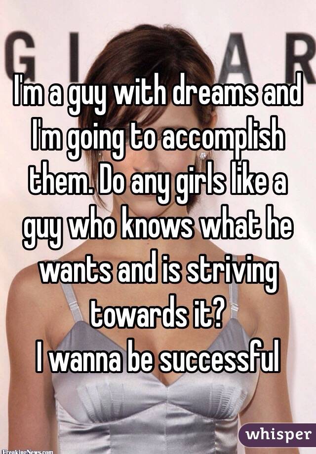 I'm a guy with dreams and I'm going to accomplish them. Do any girls like a guy who knows what he wants and is striving towards it? 
I wanna be successful 