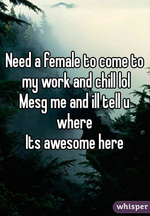 Need a female to come to my work and chill lol
Mesg me and ill tell u where 
Its awesome here
