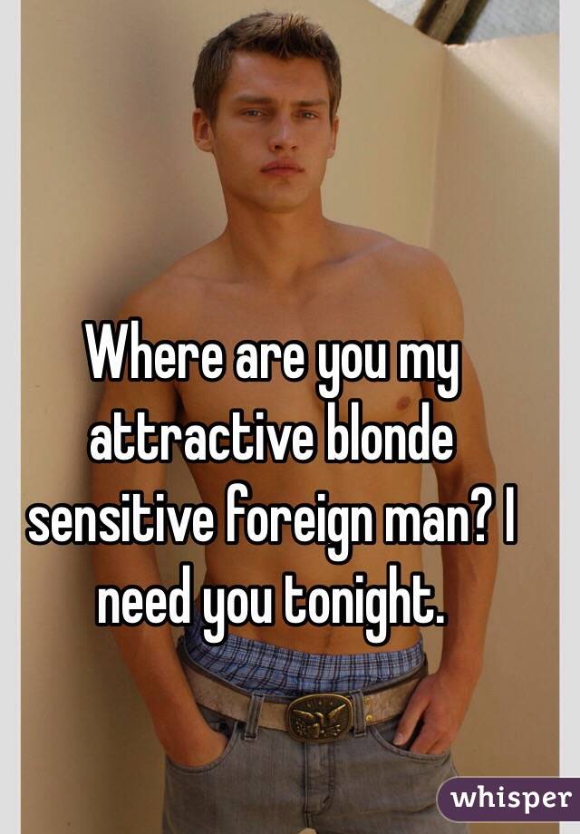 Where are you my attractive blonde sensitive foreign man? I need you tonight. 