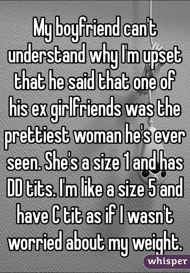 My boyfriend can't understand why I'm upset that he said that one of his ex girlfriends was the prettiest woman he's ever seen. She's a size 1 and has DD tits. I'm like a size 5 and have C tit as if I wasn't worried about my weight. 