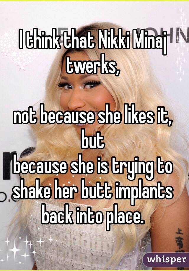 I think that Nikki Minaj twerks, 

not because she likes it, but 
because she is trying to shake her butt implants back into place.