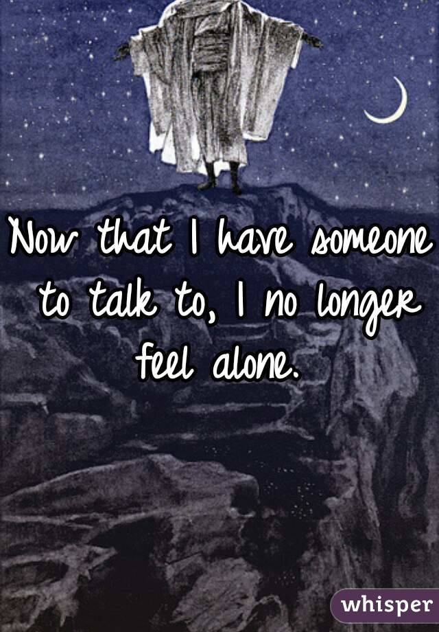 Now that I have someone to talk to, I no longer feel alone. 