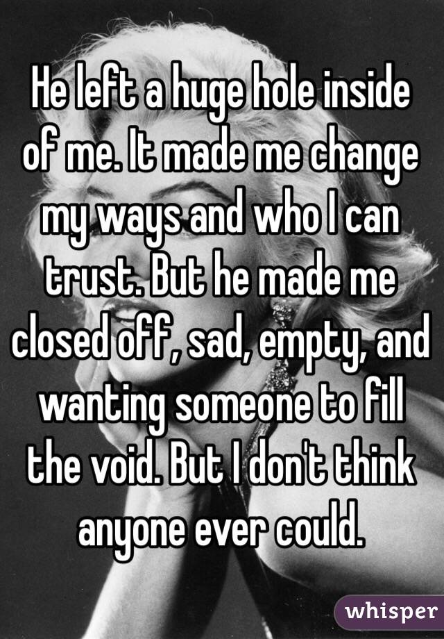 He left a huge hole inside of me. It made me change my ways and who I can trust. But he made me closed off, sad, empty, and wanting someone to fill the void. But I don't think anyone ever could. 