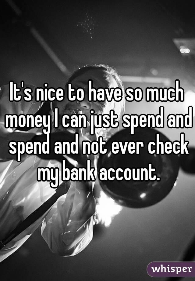 It's nice to have so much money I can just spend and spend and not ever check my bank account.