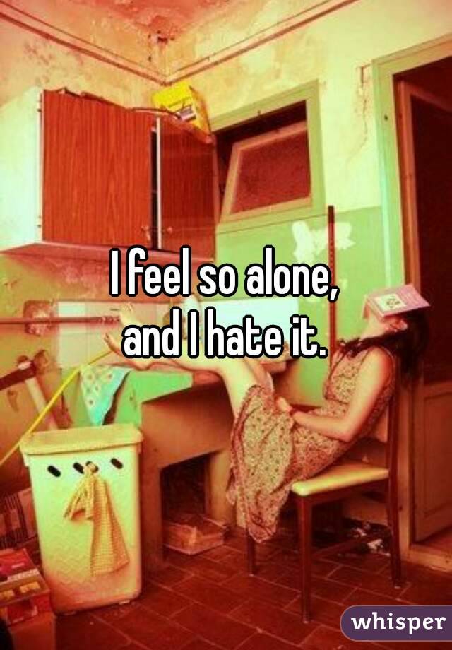 I feel so alone,
and I hate it.