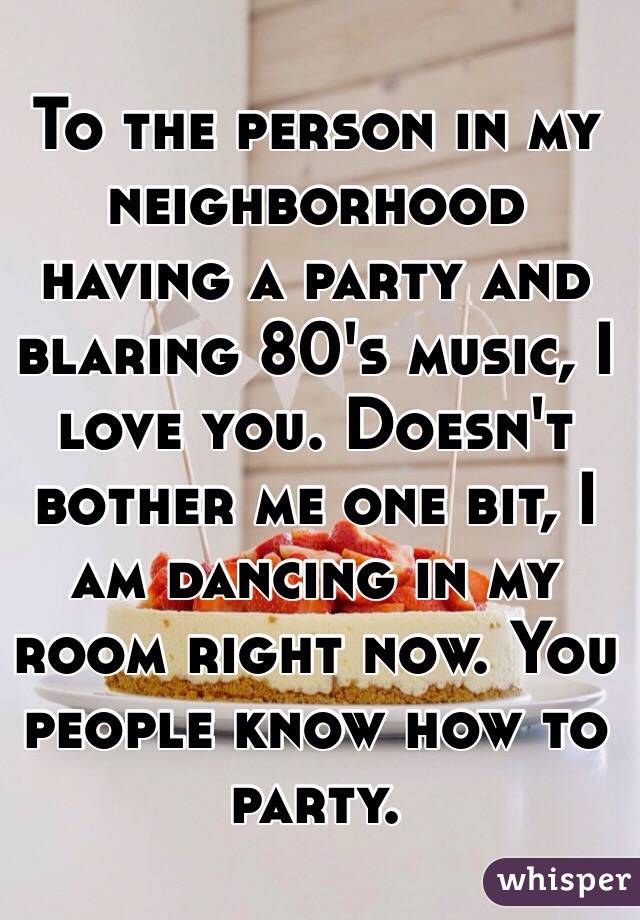 To the person in my neighborhood having a party and blaring 80's music, I love you. Doesn't bother me one bit, I am dancing in my room right now. You people know how to party. 