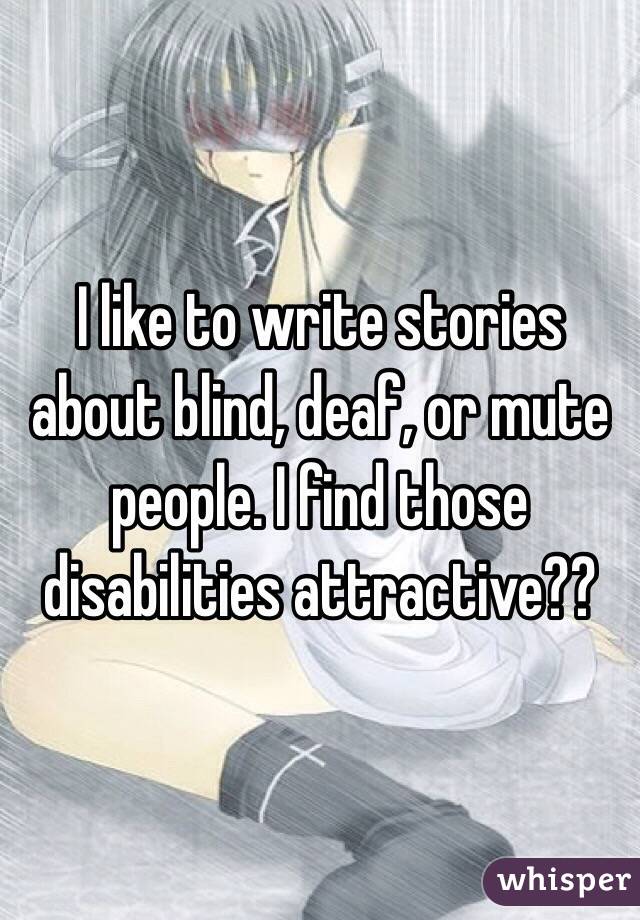 I like to write stories about blind, deaf, or mute people. I find those disabilities attractive??