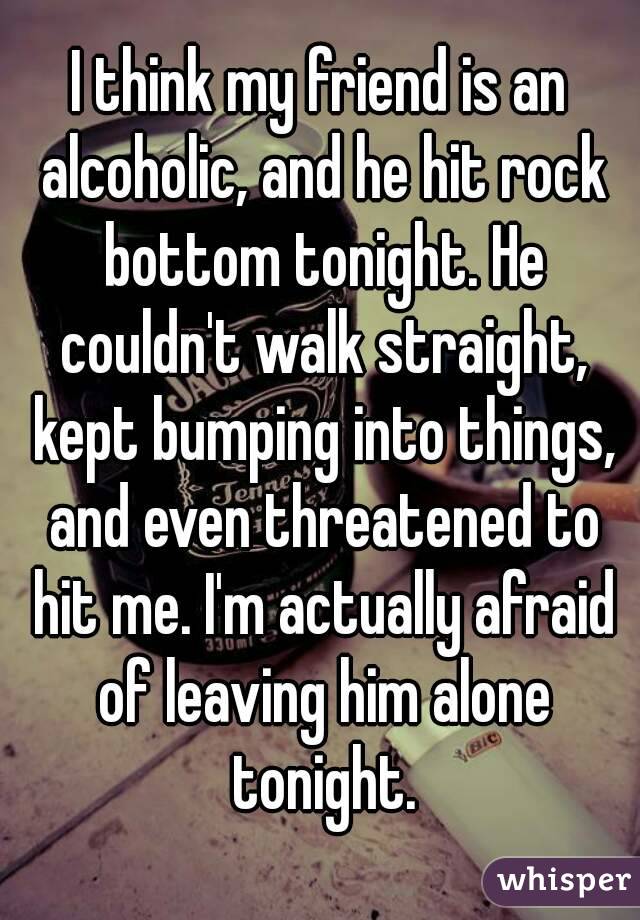I think my friend is an alcoholic, and he hit rock bottom tonight. He couldn't walk straight, kept bumping into things, and even threatened to hit me. I'm actually afraid of leaving him alone tonight.
