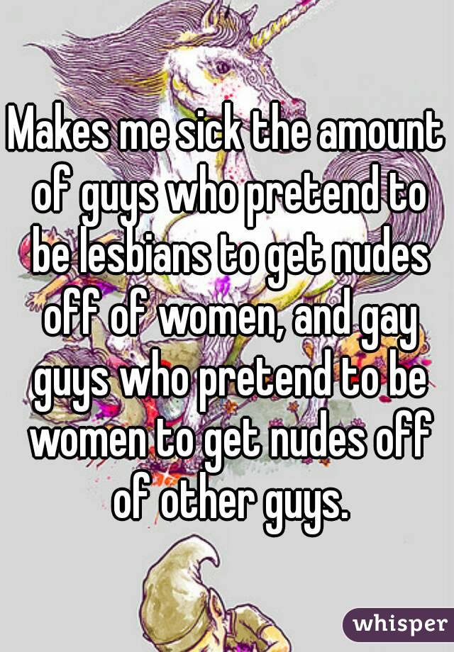 Makes me sick the amount of guys who pretend to be lesbians to get nudes off of women, and gay guys who pretend to be women to get nudes off of other guys.