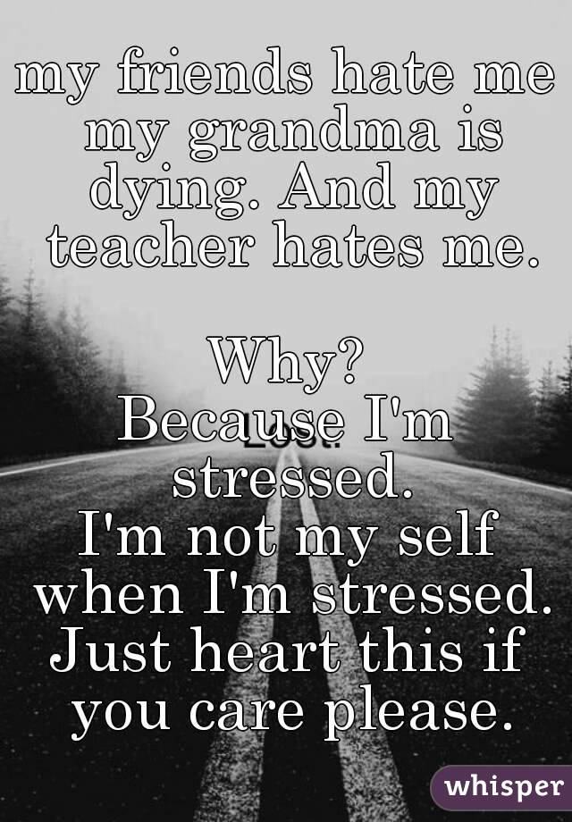 my friends hate me my grandma is dying. And my teacher hates me.

Why?
Because I'm stressed.
I'm not my self when I'm stressed.
Just heart this if you care please.