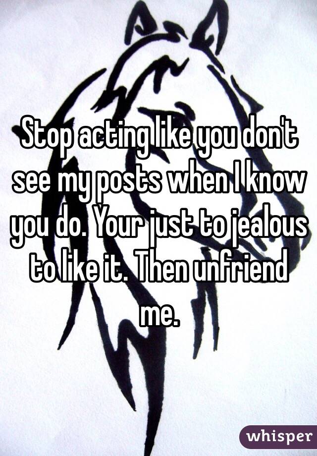 Stop acting like you don't see my posts when I know you do. Your just to jealous to like it. Then unfriend me.