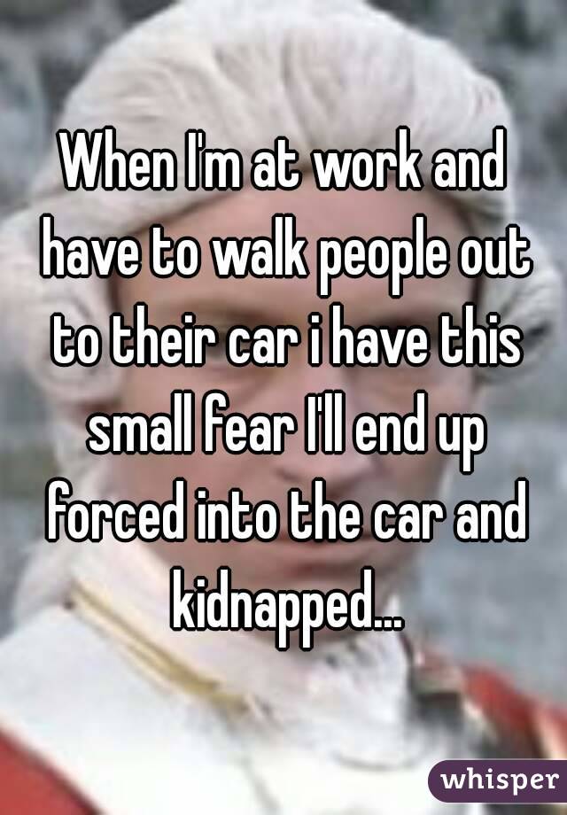 When I'm at work and have to walk people out to their car i have this small fear I'll end up forced into the car and kidnapped...
