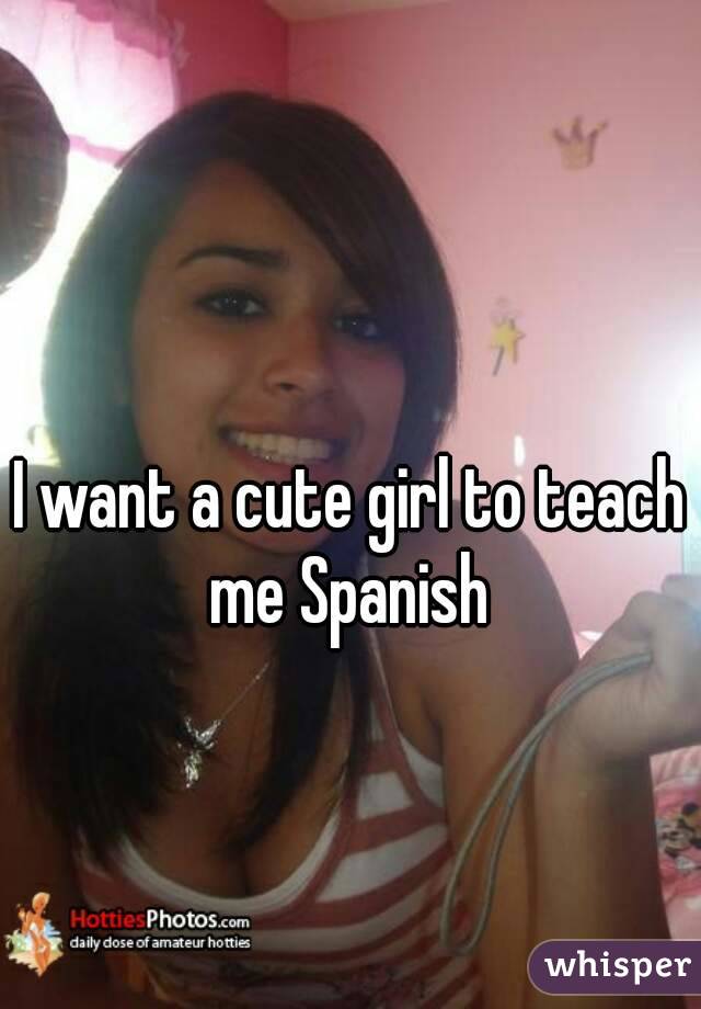 I want a cute girl to teach me Spanish 