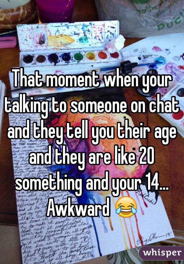 That moment when your talking to someone on chat and they tell you their age and they are like 20 something and your 14... Awkward 😂