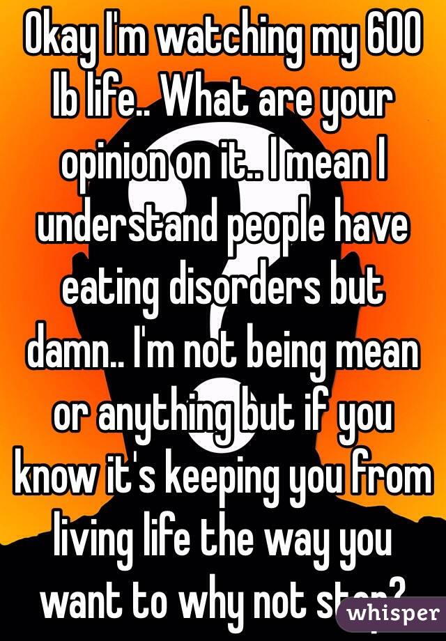Okay I'm watching my 600 lb life.. What are your opinion on it.. I mean I understand people have eating disorders but damn.. I'm not being mean or anything but if you know it's keeping you from living life the way you want to why not stop?