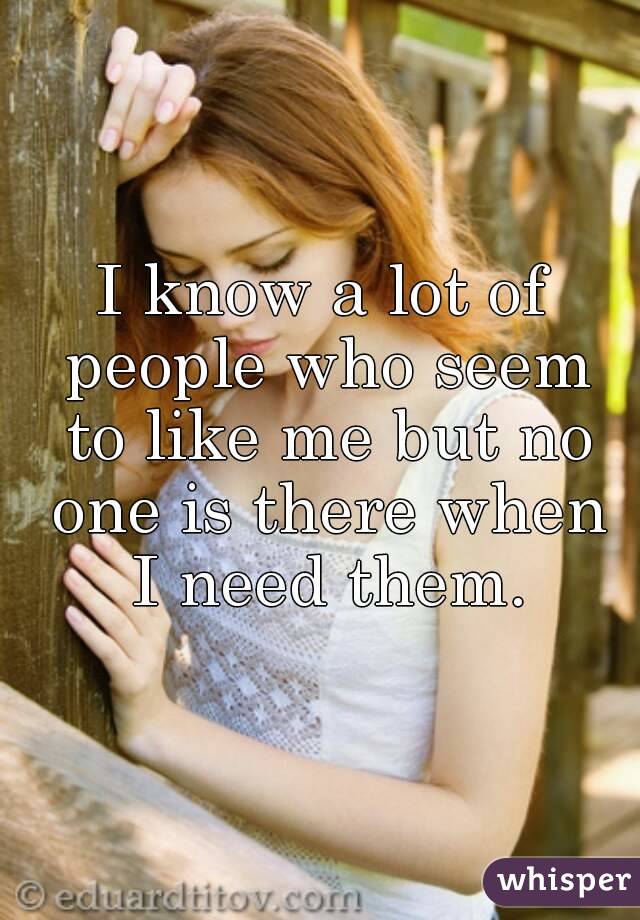 I know a lot of people who seem to like me but no one is there when I need them.