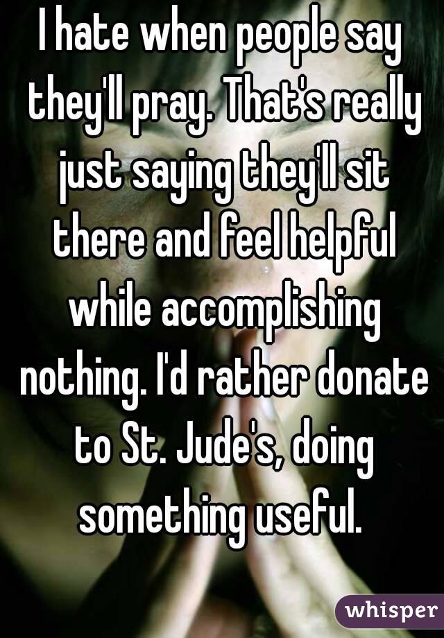 I hate when people say they'll pray. That's really just saying they'll sit there and feel helpful while accomplishing nothing. I'd rather donate to St. Jude's, doing something useful. 