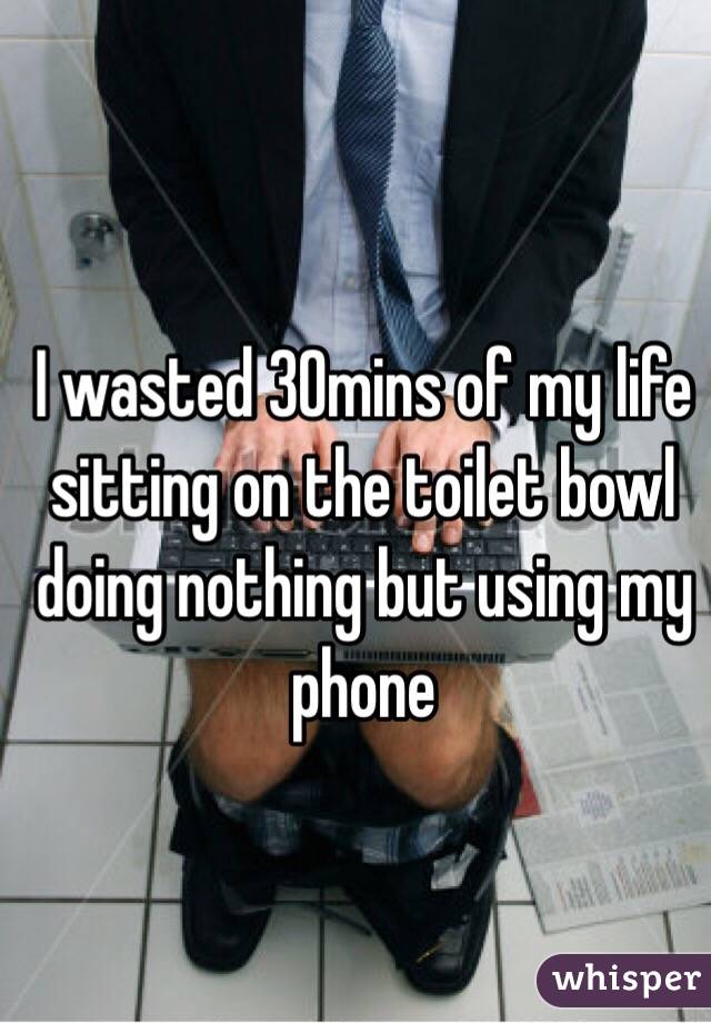 I wasted 30mins of my life sitting on the toilet bowl doing nothing but using my phone 