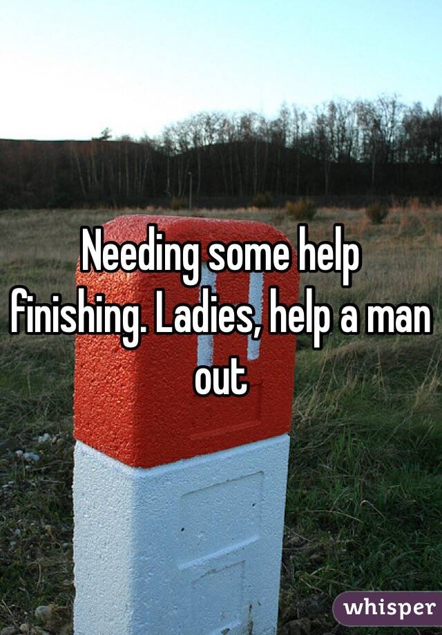 Needing some help finishing. Ladies, help a man out 