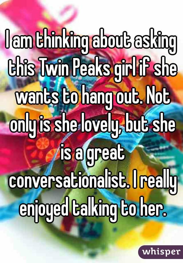 I am thinking about asking this Twin Peaks girl if she wants to hang out. Not only is she lovely, but she is a great conversationalist. I really enjoyed talking to her.