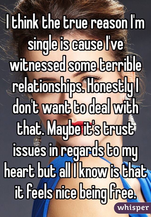 I think the true reason I'm single is cause I've witnessed some terrible relationships. Honestly I don't want to deal with that. Maybe it's trust issues in regards to my heart but all I know is that it feels nice being free.