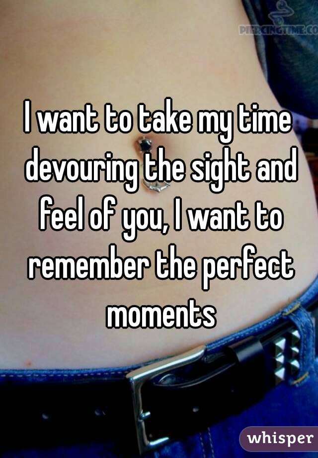 I want to take my time devouring the sight and feel of you, I want to remember the perfect moments