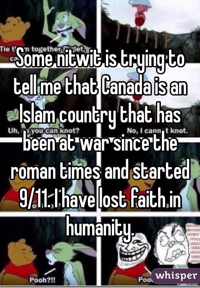 Some nitwit is trying to tell me that Canada is an Islam country that has been at war since the roman times and started 9/11. I have lost faith in humanity.