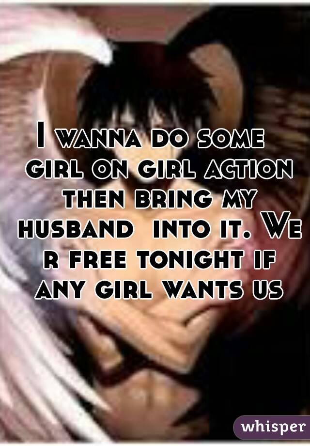 I wanna do some  girl on girl action then bring my husband  into it. We r free tonight if any girl wants us