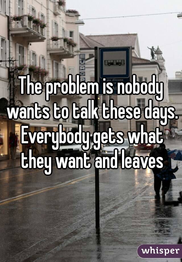 The problem is nobody wants to talk these days. Everybody gets what they want and leaves
