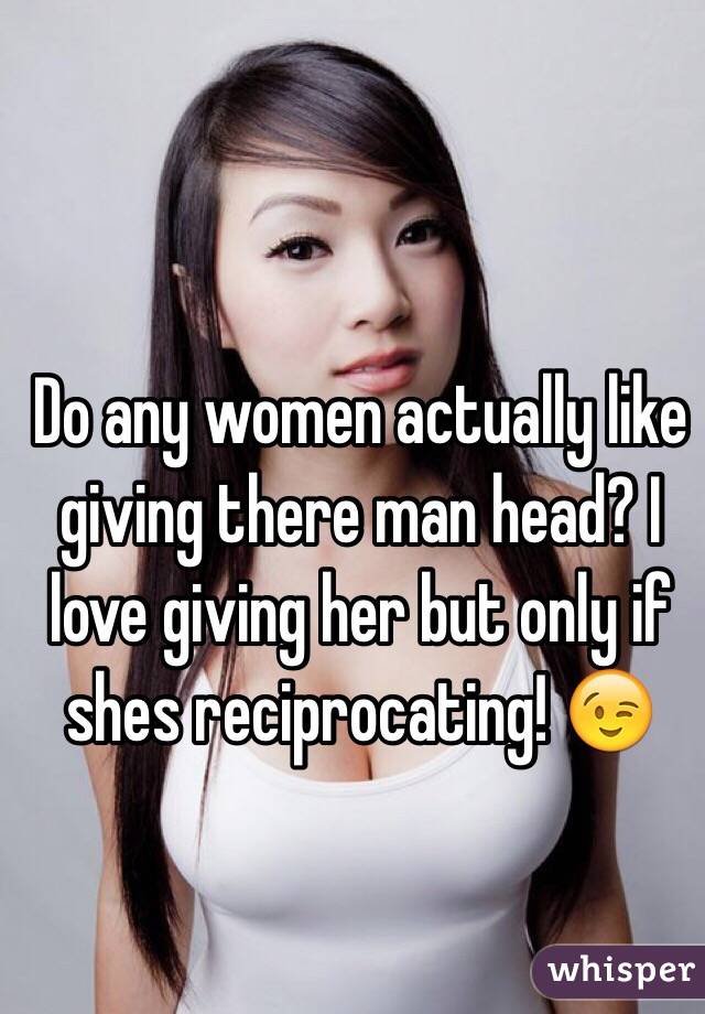 Do any women actually like giving there man head? I love giving her but only if shes reciprocating! 😉