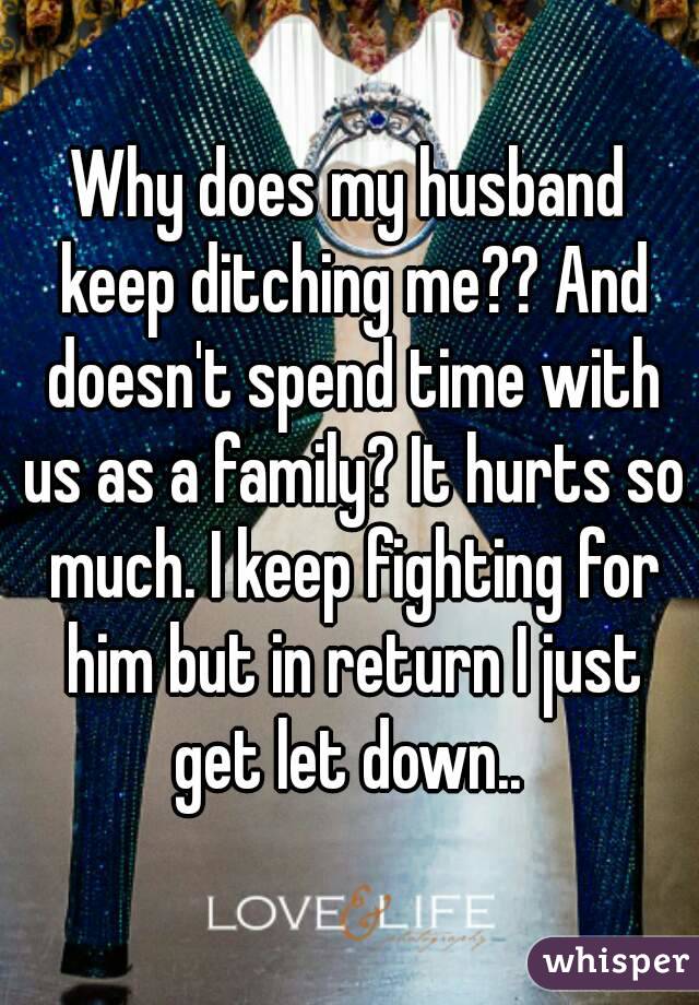 Why does my husband keep ditching me?? And doesn't spend time with us as a family? It hurts so much. I keep fighting for him but in return I just get let down.. 