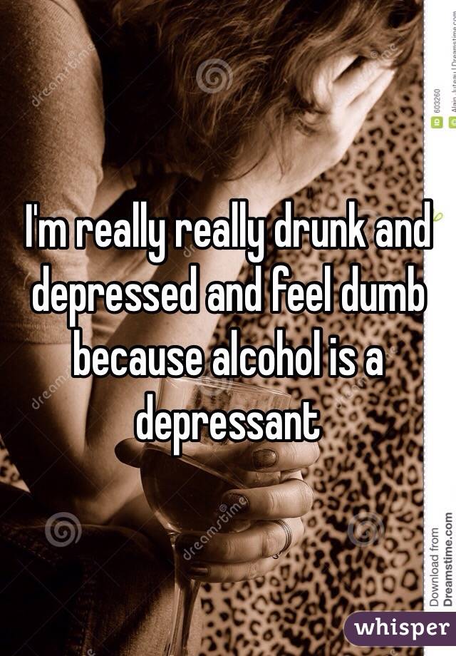 I'm really really drunk and depressed and feel dumb because alcohol is a depressant