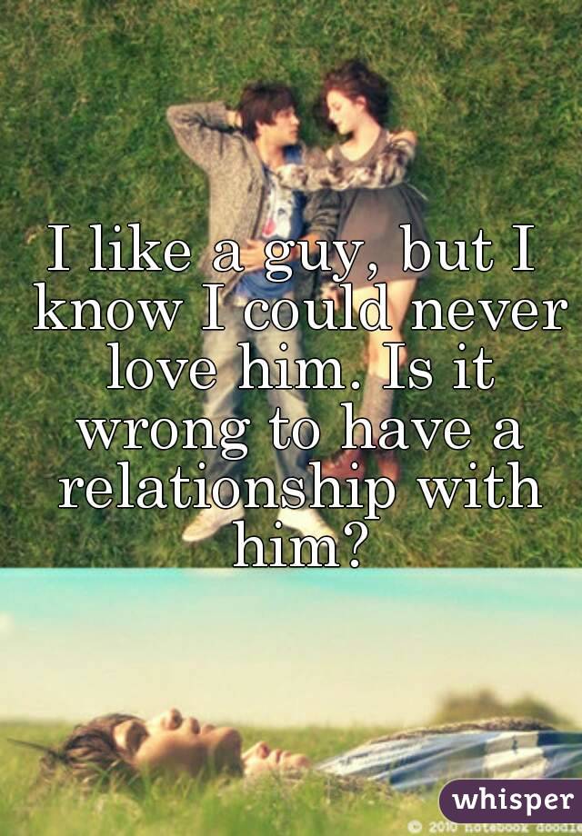 I like a guy, but I know I could never love him. Is it wrong to have a relationship with him?