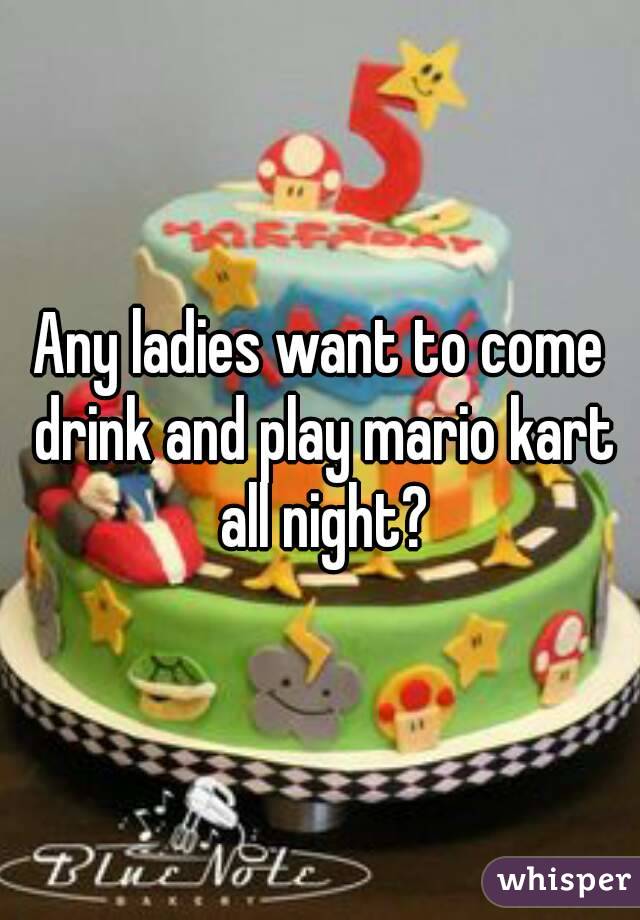 Any ladies want to come drink and play mario kart all night?