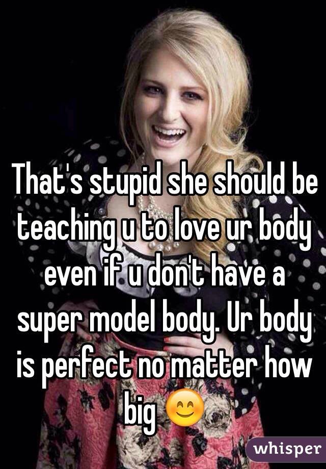 That's stupid she should be teaching u to love ur body even if u don't have a super model body. Ur body is perfect no matter how big 😊