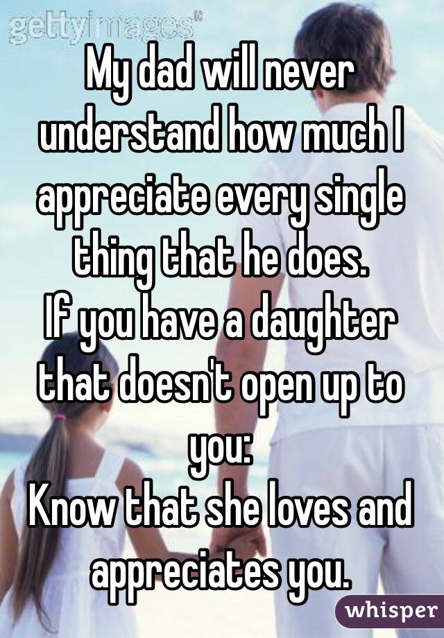 My dad will never understand how much I appreciate every single thing that he does. 
If you have a daughter that doesn't open up to you:
Know that she loves and appreciates you. 