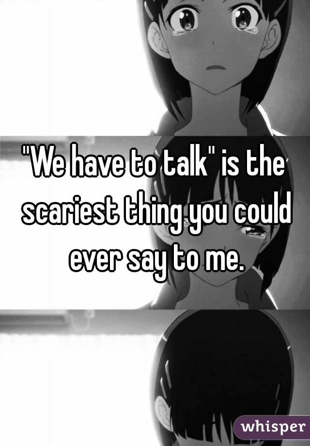 "We have to talk" is the scariest thing you could ever say to me.