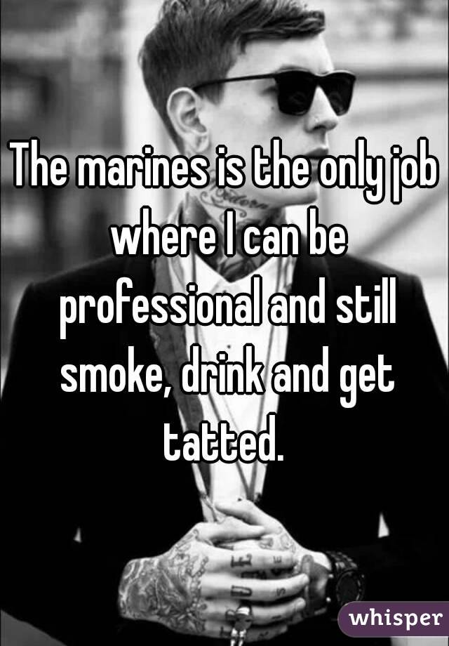 The marines is the only job where I can be professional and still smoke, drink and get tatted. 
