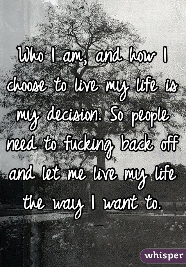 Who I am, and how I choose to live my life is my decision. So people need to fucking back off and let me live my life the way I want to. 