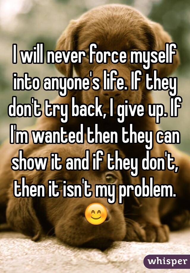 I will never force myself into anyone's life. If they don't try back, I give up. If I'm wanted then they can show it and if they don't, then it isn't my problem. 😊 