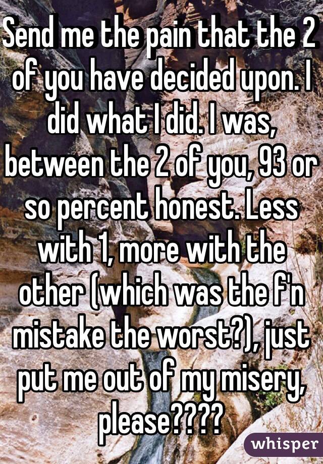 Send me the pain that the 2 of you have decided upon. I did what I did. I was, between the 2 of you, 93 or so percent honest. Less with 1, more with the other (which was the f'n mistake the worst?), just put me out of my misery, please????