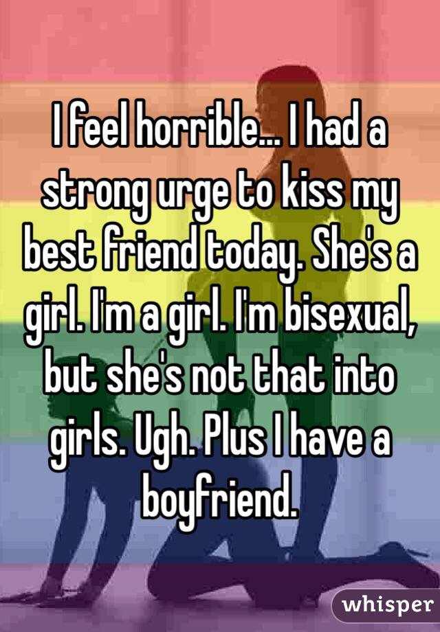 I feel horrible... I had a strong urge to kiss my best friend today. She's a girl. I'm a girl. I'm bisexual, but she's not that into girls. Ugh. Plus I have a boyfriend.