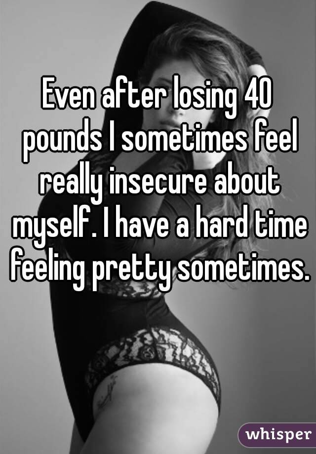 Even after losing 40 pounds I sometimes feel really insecure about myself. I have a hard time feeling pretty sometimes.