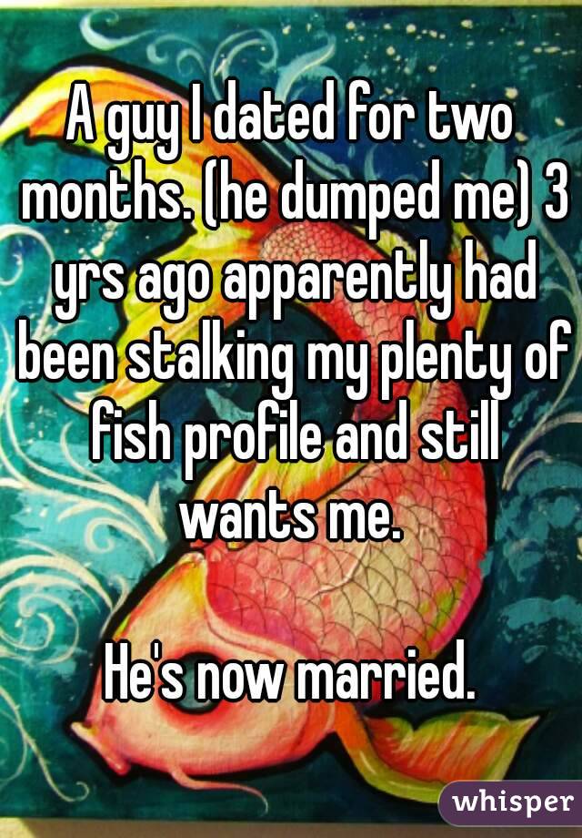 A guy I dated for two months. (he dumped me) 3 yrs ago apparently had been stalking my plenty of fish profile and still wants me. 

He's now married.