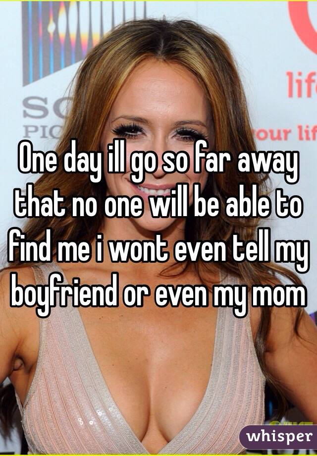 One day ill go so far away that no one will be able to find me i wont even tell my boyfriend or even my mom 