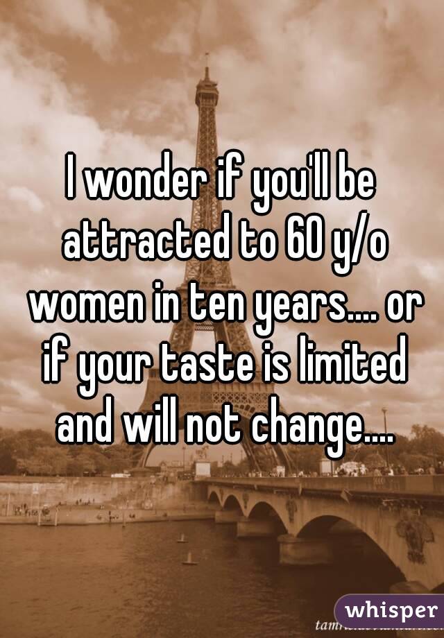 I wonder if you'll be attracted to 60 y/o women in ten years.... or if your taste is limited and will not change....