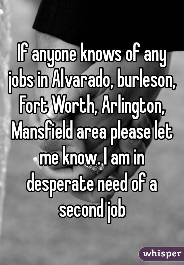 If anyone knows of any jobs in Alvarado, burleson, Fort Worth, Arlington, Mansfield area please let me know. I am in desperate need of a second job