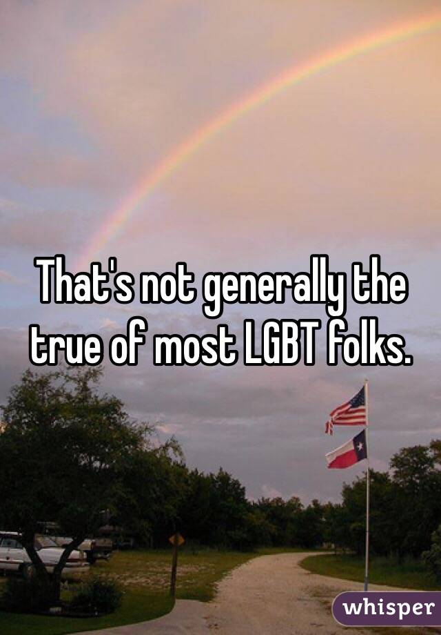 That's not generally the true of most LGBT folks. 