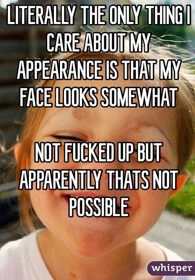 LITERALLY THE ONLY THING I CARE ABOUT MY APPEARANCE IS THAT MY FACE LOOKS SOMEWHAT 

NOT FUCKED UP BUT APPARENTLY THATS NOT POSSIBLE  