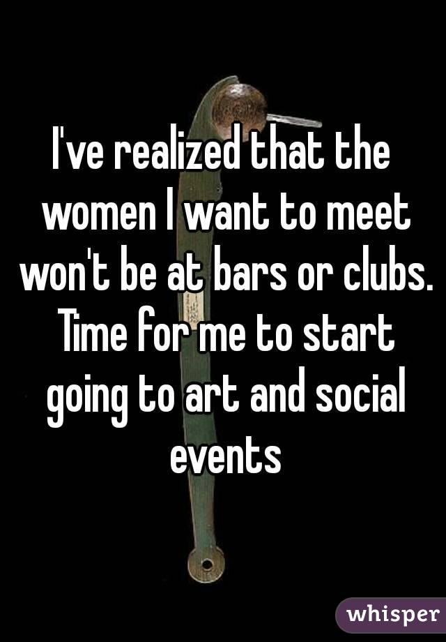 I've realized that the women I want to meet won't be at bars or clubs. Time for me to start going to art and social events